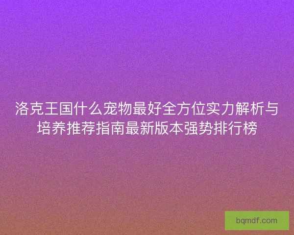洛克王国什么宠物最好全方位实力解析与培养推荐指南最新版本强势排行榜