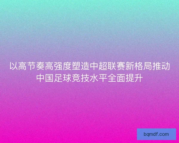 以高节奏高强度塑造中超联赛新格局推动中国足球竞技水平全面提升