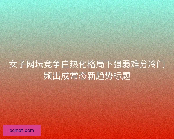 女子网坛竞争白热化格局下强弱难分冷门频出成常态新趋势标题