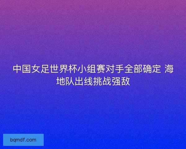 中国女足世界杯小组赛对手全部确定 海地队出线挑战强敌