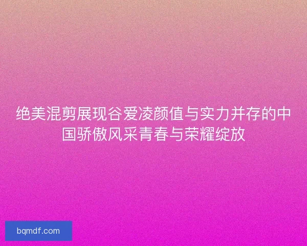 绝美混剪展现谷爱凌颜值与实力并存的中国骄傲风采青春与荣耀绽放