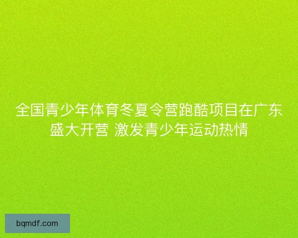 全国青少年体育冬夏令营跑酷项目在广东盛大开营 激发青少年运动热情